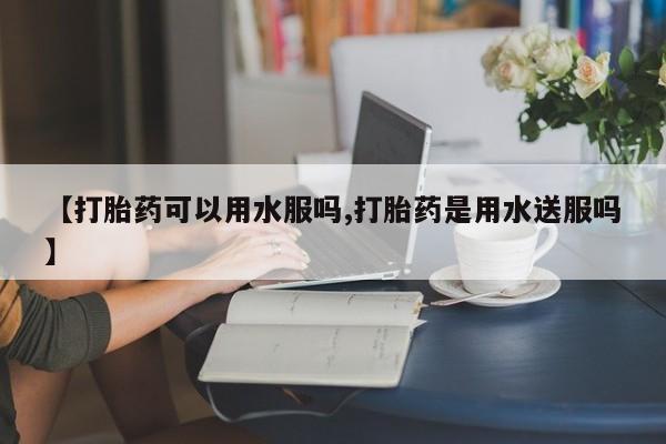 最便宜的打胎药的私人微信【打胎药可以用水服吗,打胎药是用水送服吗】