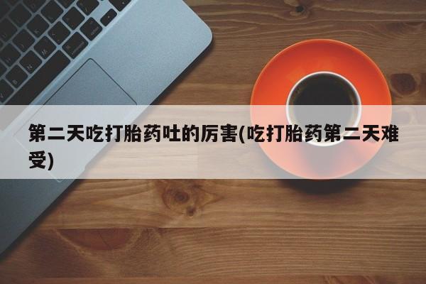 最便宜的打胎药的私人微信第二天吃打胎药吐的厉害(吃打胎药第二天难受)