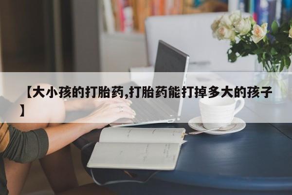 最便宜的打胎药的私人微信【大小孩的打胎药,打胎药能打掉多大的孩子】