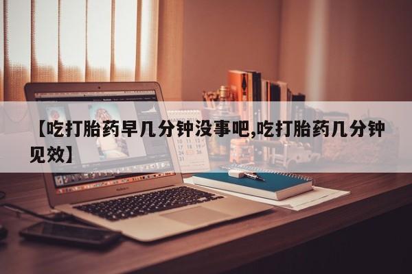最便宜的打胎药的私人微信【吃打胎药早几分钟没事吧,吃打胎药几分钟见效】