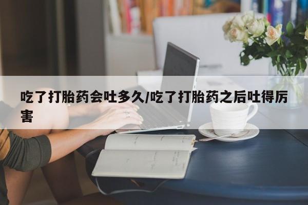 最便宜的打胎药的私人微信吃了打胎药会吐多久/吃了打胎药之后吐得厉害
