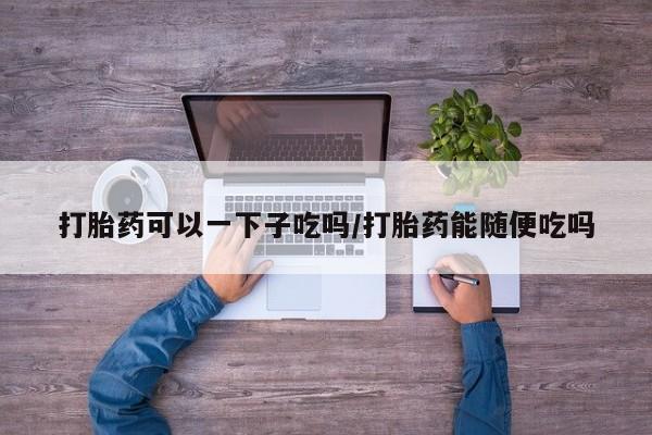 最便宜的打胎药的私人微信打胎药可以一下子吃吗/打胎药能随便吃吗