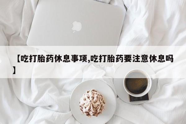 最便宜的打胎药的私人微信【吃打胎药休息事项,吃打胎药要注意休息吗】