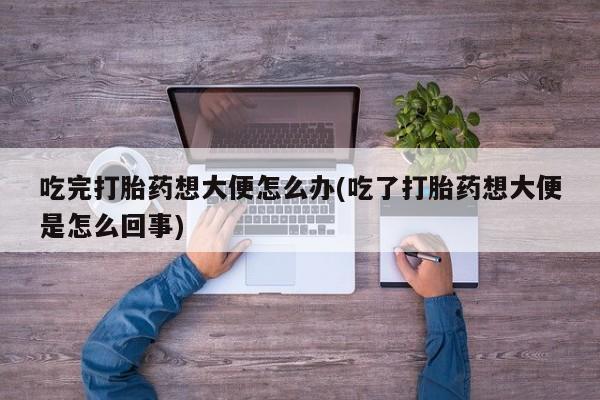 最便宜的打胎药的私人微信吃完打胎药想大便怎么办(吃了打胎药想大便是怎么回事)