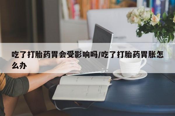最便宜的打胎药的私人微信吃了打胎药胃会受影响吗/吃了打胎药胃胀怎么办