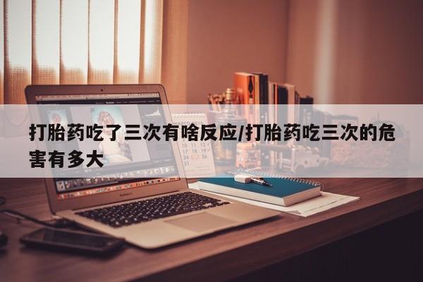 最便宜的打胎药的私人微信打胎药吃了三次有啥反应/打胎药吃三次的危害有多大
