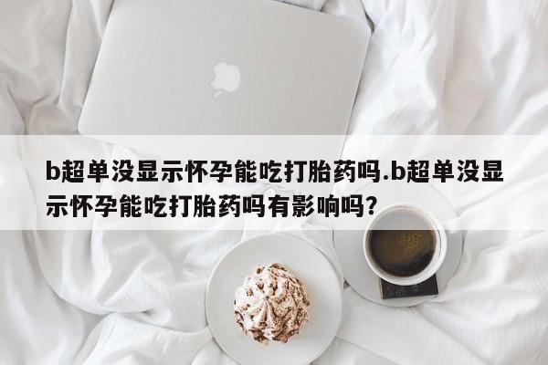 最便宜的打胎药的私人微信b超单没显示怀孕能吃打胎药吗.b超单没显示怀孕能吃打胎药吗有影响吗？