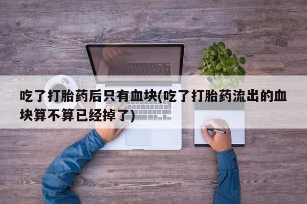 最便宜的打胎药的私人微信吃了打胎药后只有血块(吃了打胎药流出的血块算不算已经掉了)