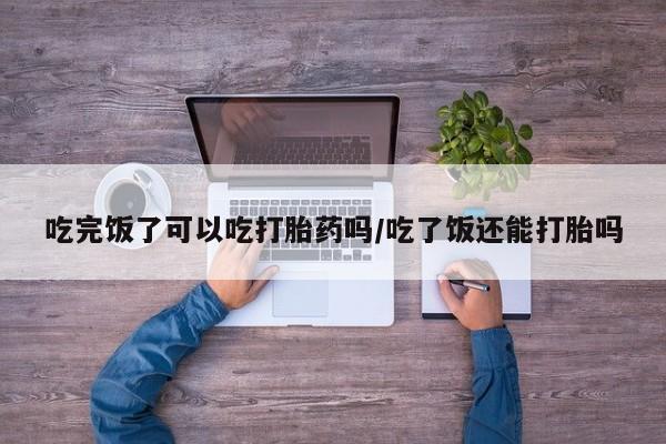 最便宜的打胎药的私人微信吃完饭了可以吃打胎药吗/吃了饭还能打胎吗