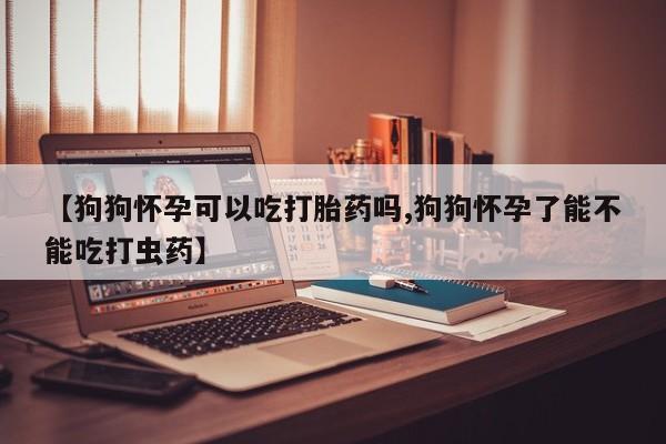 最便宜的打胎药的私人微信【狗狗怀孕可以吃打胎药吗,狗狗怀孕了能不能吃打虫药】