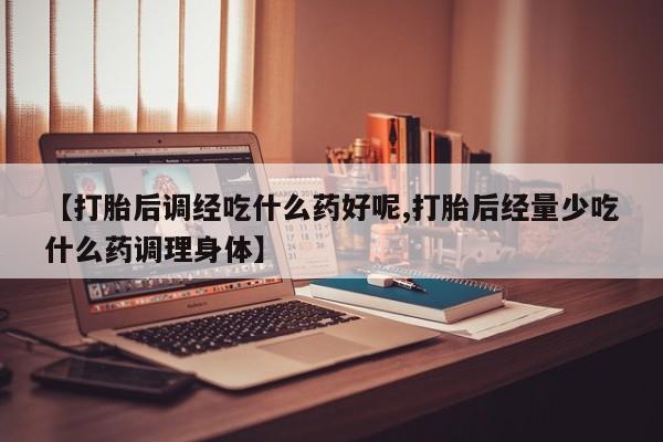 最便宜的打胎药的私人微信【打胎后调经吃什么药好呢,打胎后经量少吃什么药调理身体】