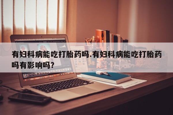 最便宜的打胎药的私人微信有妇科病能吃打胎药吗.有妇科病能吃打胎药吗有影响吗？