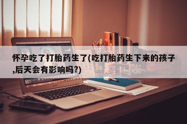 最便宜的打胎药的私人微信怀孕吃了打胎药生了(吃打胎药生下来的孩子,后天会有影响吗?)