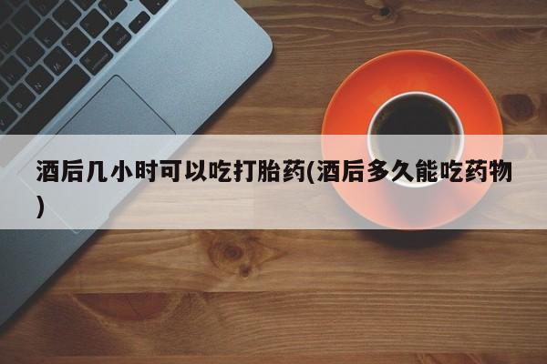 最便宜的打胎药的私人微信酒后几小时可以吃打胎药(酒后多久能吃药物)