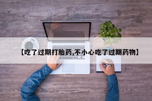 最便宜的打胎药的私人微信【吃了过期打胎药,不小心吃了过期药物】