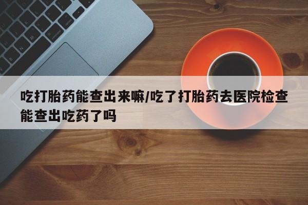 最便宜的打胎药的私人微信吃打胎药能查出来嘛/吃了打胎药去医院检查能查出吃药了吗