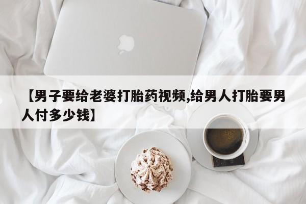 最便宜的打胎药的私人微信【男子要给老婆打胎药视频,给男人打胎要男人付多少钱】