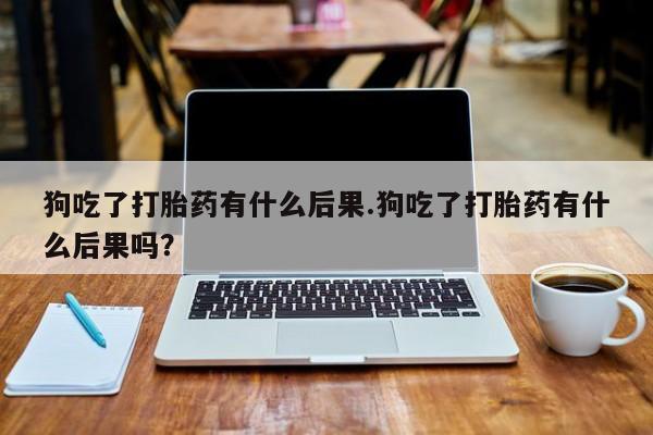 最便宜的打胎药的私人微信狗吃了打胎药有什么后果.狗吃了打胎药有什么后果吗？