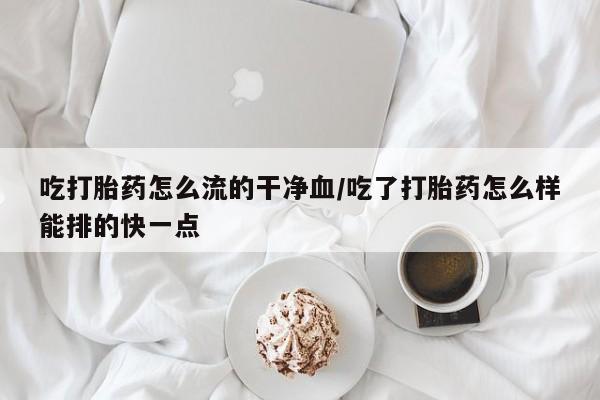 最便宜的打胎药的私人微信吃打胎药怎么流的干净血/吃了打胎药怎么样能排的快一点