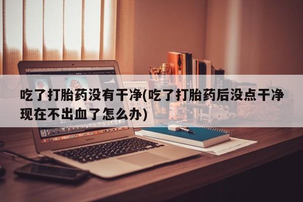 最便宜的打胎药的私人微信吃了打胎药没有干净(吃了打胎药后没点干净现在不出血了怎么办)