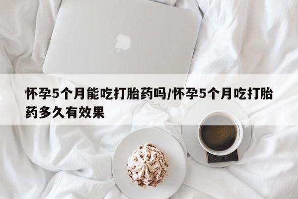 最便宜的打胎药的私人微信怀孕5个月能吃打胎药吗/怀孕5个月吃打胎药多久有效果