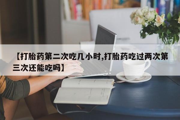 最便宜的打胎药的私人微信【打胎药第二次吃几小时,打胎药吃过两次第三次还能吃吗】