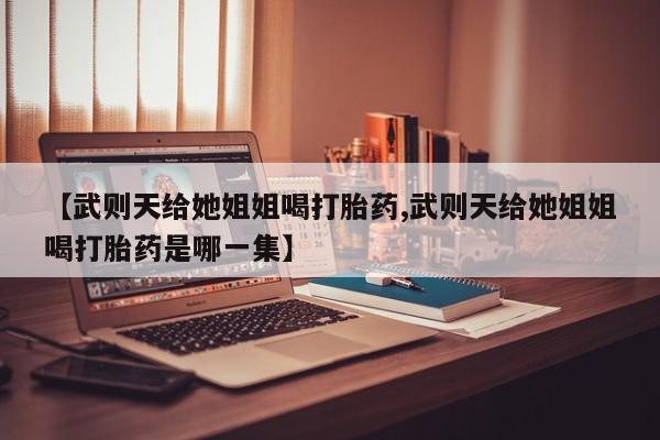 最便宜的打胎药的私人微信【武则天给她姐姐喝打胎药,武则天给她姐姐喝打胎药是哪一集】