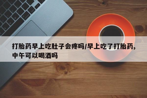 最便宜的打胎药的私人微信打胎药早上吃肚子会疼吗/早上吃了打胎药,中午可以喝酒吗