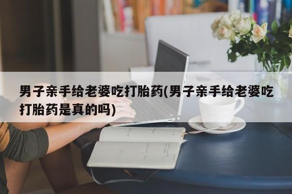 最便宜的打胎药的私人微信男子亲手给老婆吃打胎药(男子亲手给老婆吃打胎药是真的吗)