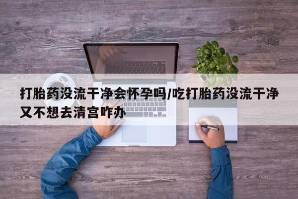 最便宜的打胎药的私人微信打胎药没流干净会怀孕吗/吃打胎药没流干净又不想去清宫咋办