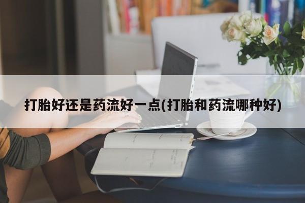最便宜的打胎药的私人微信打胎好还是药流好一点(打胎和药流哪种好)