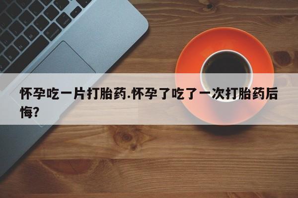 最便宜的打胎药的私人微信怀孕吃一片打胎药.怀孕了吃了一次打胎药后悔？