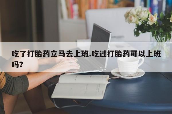 最便宜的打胎药的私人微信吃了打胎药立马去上班.吃过打胎药可以上班吗？