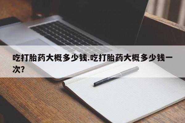 最便宜的打胎药的私人微信吃打胎药大概多少钱.吃打胎药大概多少钱一次？