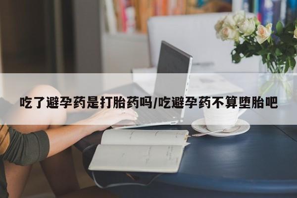最便宜的打胎药的私人微信吃了避孕药是打胎药吗/吃避孕药不算堕胎吧