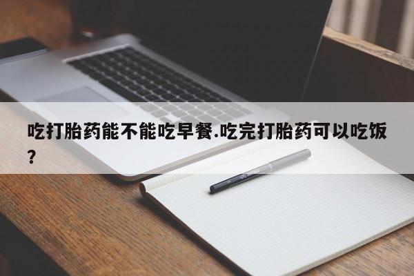 最便宜的打胎药的私人微信吃打胎药能不能吃早餐.吃完打胎药可以吃饭？