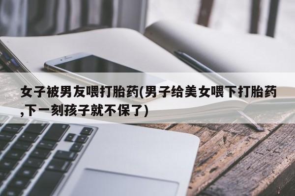最便宜的打胎药的私人微信女子被男友喂打胎药(男子给美女喂下打胎药,下一刻孩子就不保了)