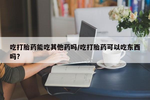 最便宜的打胎药的私人微信吃打胎药能吃其他药吗/吃打胎药可以吃东西吗?