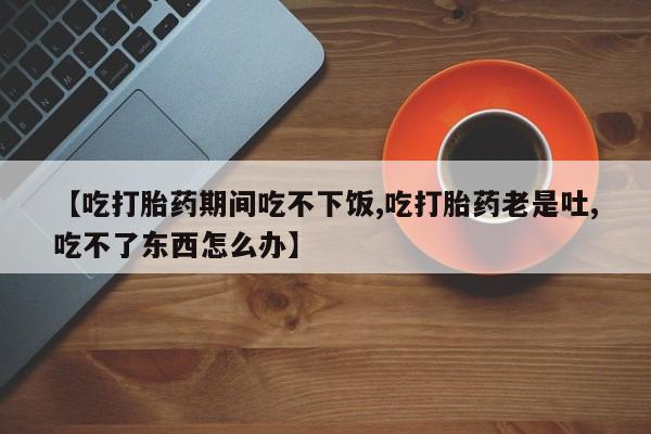 最便宜的打胎药的私人微信【吃打胎药期间吃不下饭,吃打胎药老是吐,吃不了东西怎么办】