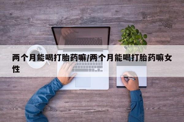 最便宜的打胎药的私人微信两个月能喝打胎药嘛/两个月能喝打胎药嘛女性
