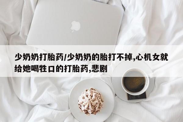 最便宜的打胎药的私人微信少奶奶打胎药/少奶奶的胎打不掉,心机女就给她喝牲口的打胎药,悲剧