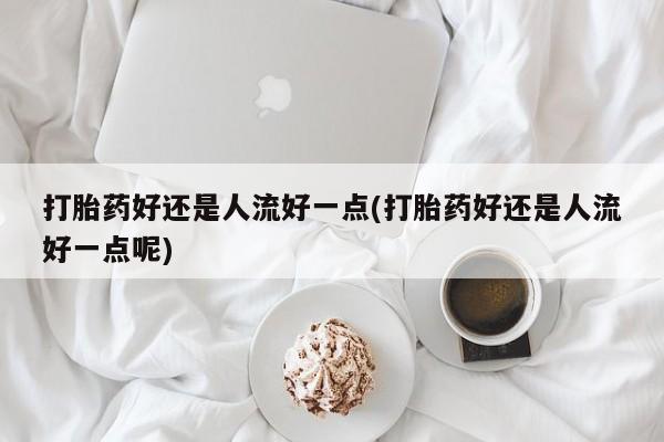 最便宜的打胎药的私人微信打胎药好还是人流好一点(打胎药好还是人流好一点呢)