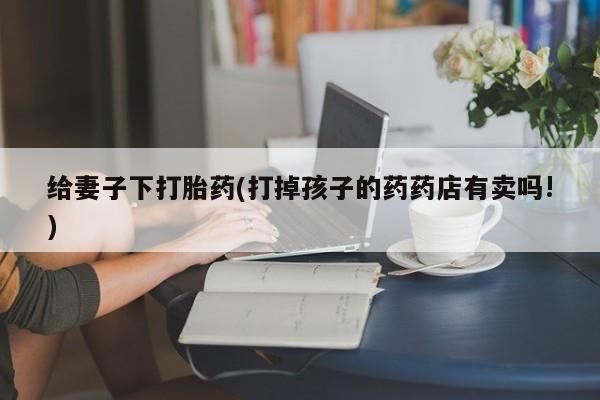 最便宜的打胎药的私人微信给妻子下打胎药(打掉孩子的药药店有卖吗!)