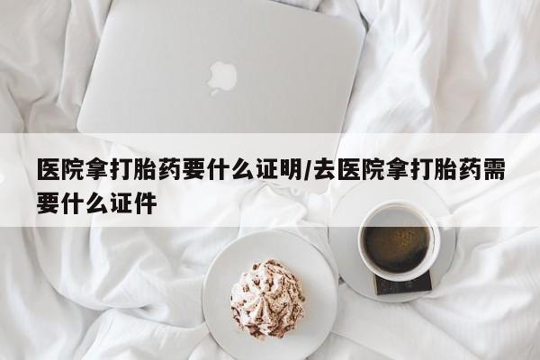最便宜的打胎药的私人微信医院拿打胎药要什么证明/去医院拿打胎药需要什么证件
