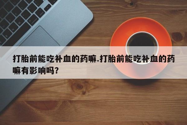 最便宜的打胎药的私人微信打胎前能吃补血的药嘛.打胎前能吃补血的药嘛有影响吗？
