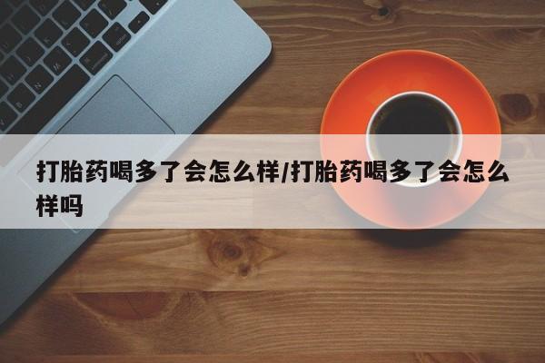 最便宜的打胎药的私人微信打胎药喝多了会怎么样/打胎药喝多了会怎么样吗