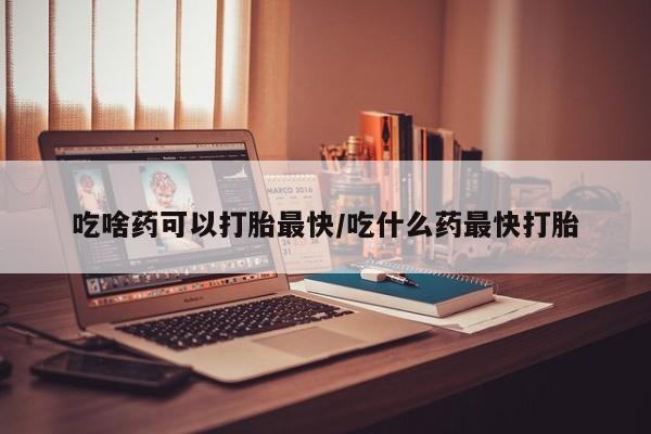 最便宜的打胎药的私人微信吃啥药可以打胎最快/吃什么药最快打胎