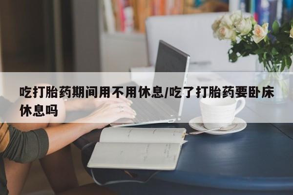最便宜的打胎药的私人微信吃打胎药期间用不用休息/吃了打胎药要卧床休息吗