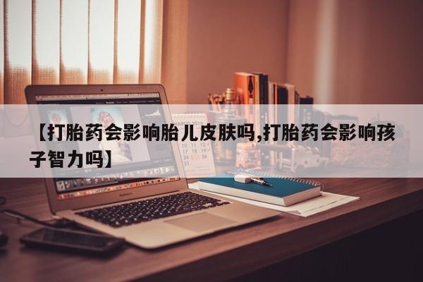 最便宜的打胎药的私人微信【打胎药会影响胎儿皮肤吗,打胎药会影响孩子智力吗】