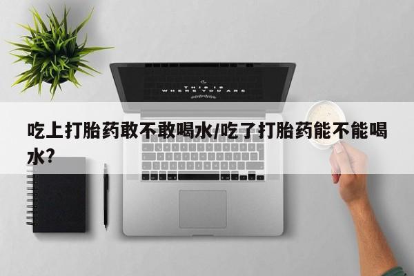 最便宜的打胎药的私人微信吃上打胎药敢不敢喝水/吃了打胎药能不能喝水?